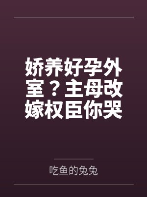 娇养好孕外室?主母改嫁权臣你哭什么 娇养好孕外室?主母改嫁权臣你哭什么