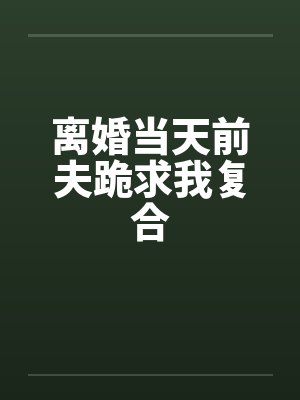 离婚当天前夫跪求我复合 离婚当天前夫跪求我复合