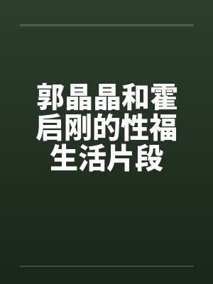 郭晶晶和霍启刚的性福生活片段 郭晶晶和霍启刚的性福生活片段