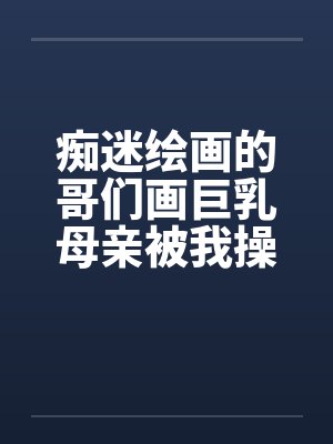 痴迷绘画的哥们画巨乳母亲被我操得高潮的场景 痴迷绘画的哥们画巨乳母亲被我操得高潮的场景