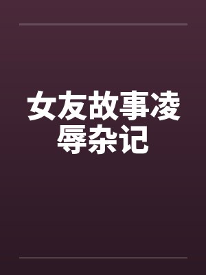 女友故事凌辱杂记 女友故事凌辱杂记