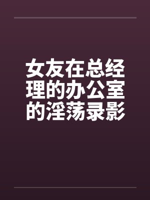 女友在总经理的办公室的淫荡录影