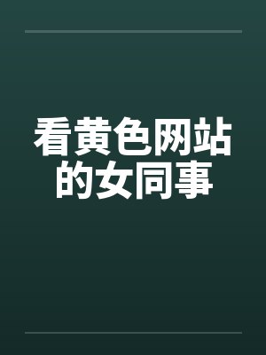 看黄色网站的女同事 看黄色网站的女同事
