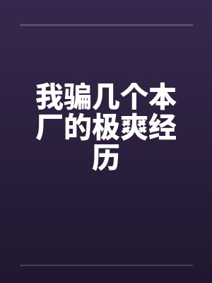 我骗几个本厂的极爽经历 我骗几个本厂的极爽经历