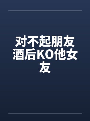 对不起朋友酒后KO他女友 对不起朋友酒后KO他女友