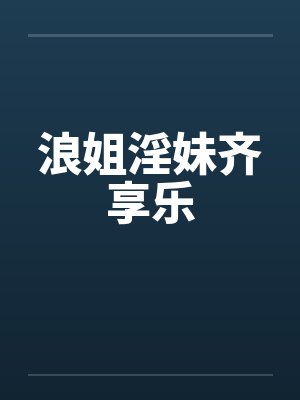浪姐淫妹齐享乐 浪姐淫妹齐享乐