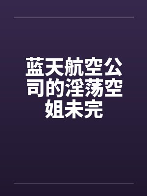 蓝天航空公司的淫荡空姐未完 蓝天航空公司的淫荡空姐未完