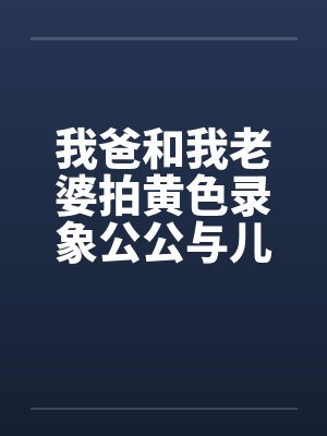 我爸和我老婆拍黄色录象公公与儿媳妇拍A片我老婆与我爸的真实性交 我爸和我老婆拍黄色录象公公与儿媳妇拍A片我老婆与我爸的真实性交