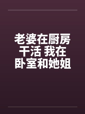 老婆在厨房干活 我在卧室和她姐妹…… 老婆在厨房干活 我在卧室和她姐妹……