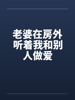 老婆在房外听着我和别人做爱 老婆在房外听着我和别人做爱